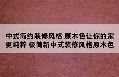 中式简约装修风格 原木色让你的家更纯粹 极简新中式装修风格原木色